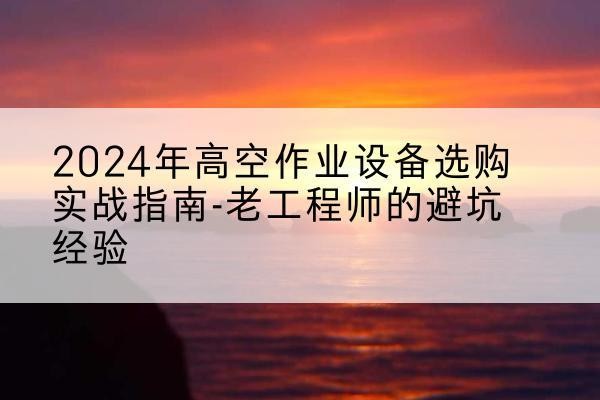 文山高空作业升降机厂家推荐-2024年高空作业设备选购实战指南-老工程师的避坑经验