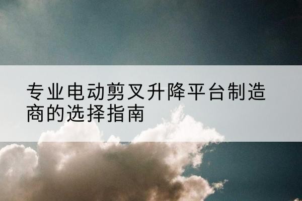 文山电动剪叉升降平台厂家-专业电动剪叉升降平台制造商的选择指南