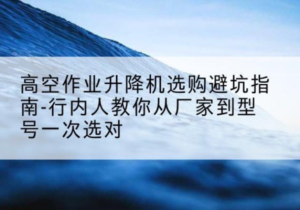 文山升降平台厂家-高空作业升降机选购避坑指南-行内人教你从厂家到型号一次选对