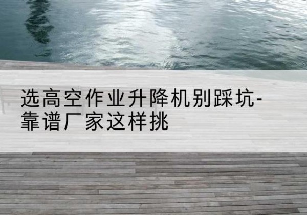 文山剪叉式升降机厂家-选高空作业升降机别踩坑-靠谱厂家这样挑