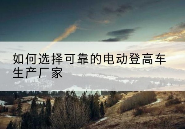 文山电动登高车厂家-如何选择可靠的电动登高车生产厂家