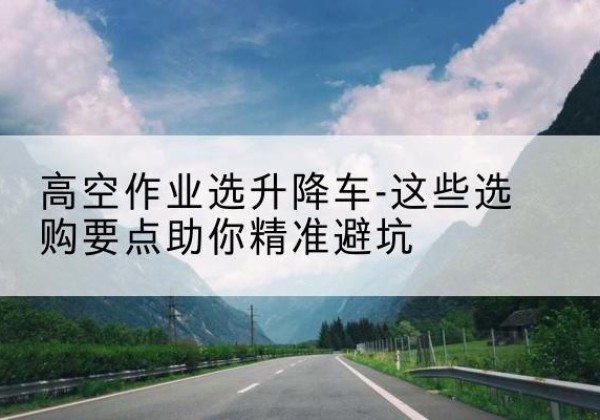 文山升降车厂家-高空作业选升降车-这些选购要点助你*避坑