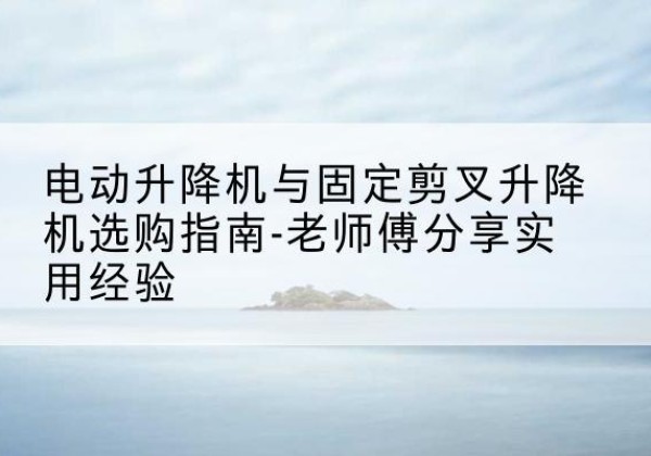 文山电动升降机怎么选-电动升降机与固定剪叉升降机选购指南-老师傅分享实用经验