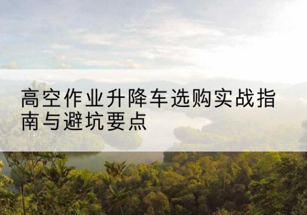 文山升降车怎么选-高空作业升降车选购实战指南与避坑要点