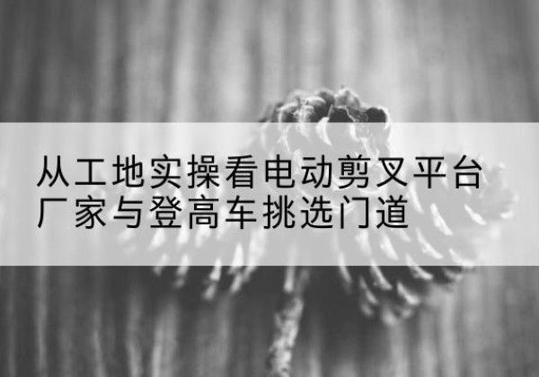 文山电动剪叉升降平台厂家-从工地实操看电动剪叉平台厂家与登高车挑选门道