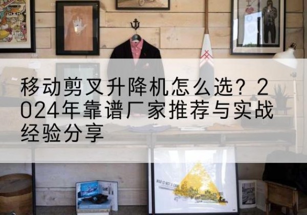 文山升降平台厂家推荐-移动剪叉升降机怎么选？2024年靠谱厂家推荐与实战经验分享