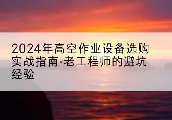 文山高空作业升降机厂家推荐-2024年高空作业设备选购实战指南-老工程师的避坑经验