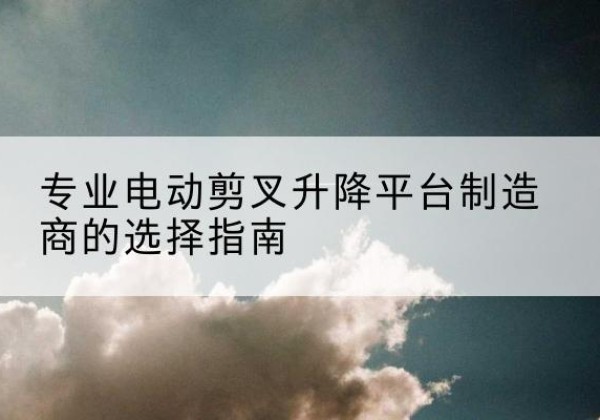 文山电动剪叉升降平台厂家-专业电动剪叉升降平台制造商的选择指南